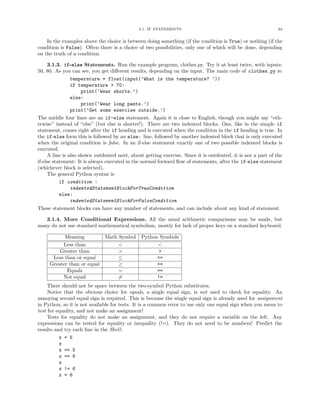 3.1. IF STATEMENTS                                              94


    In the examples above the choice is between doing something (if the condition is True) or nothing (if the
condition is False). Often there is a choice of two possibilities, only one of which will be done, depending
on the truth of a condition.

     3.1.3. if-else Statements. Run the example program, clothes.py. Try it at least twice, with inputs:
50, 80. As you can see, you get diﬀerent results, depending on the input. The main code of clothes.py is:
                temperature = float(input(’What is the temperature? ’))
                if temperature > 70:
                     print(’Wear shorts.’)
                else:
                     print(’Wear long pants.’)
                print(’Get some exercise outside.’)
The middle four lines are an if-else statement. Again it is close to English, though you might say “oth-
erwise” instead of “else” (but else is shorter!). There are two indented blocks: One, like in the simple if
statement, comes right after the if heading and is executed when the condition in the if heading is true. In
the if-else form this is followed by an else: line, followed by another indented block that is only executed
when the original condition is false. In an if-else statement exactly one of two possible indented blocks is
executed.
     A line is also shown outdented next, about getting exercise. Since it is outdented, it is not a part of the
if-else statement: It is always executed in the normal forward ﬂow of statements, after the if-else statement
(whichever block is selected).
     The general Python syntax is
           if condition :
                indentedStatementBlockForTrueCondition
           else:
                indentedStatementBlockForFalseCondition
These statement blocks can have any number of statements, and can include about any kind of statement.

   3.1.4. More Conditional Expressions. All the usual arithmetic comparisons may be made, but
many do not use standard mathematical symbolism, mostly for lack of proper keys on a standard keyboard.

           Meaning            Math Symbol      Python Symbols
          Less than                <                 <
         Greater than              >                  >
      Less than or equal           ≤                 <=
     Greater than or equal         ≥                 >=
            Equals                 =                 ==
          Not equal                =                 !=
     There should not be space between the two-symbol Python substitutes.
     Notice that the obvious choice for equals, a single equal sign, is not used to check for equality. An
annoying second equal sign is required. This is because the single equal sign is already used for assignment
in Python, so it is not available for tests. It is a common error to use only one equal sign when you mean to
test for equality, and not make an assignment!
     Tests for equality do not make an assignment, and they do not require a variable on the left. Any
expressions can be tested for equality or inequality (!=). They do not need to be numbers! Predict the
results and try each line in the Shell:
          x = 5
          x
          x == 5
          x == 6
          x
          x != 6
          x = 6
 