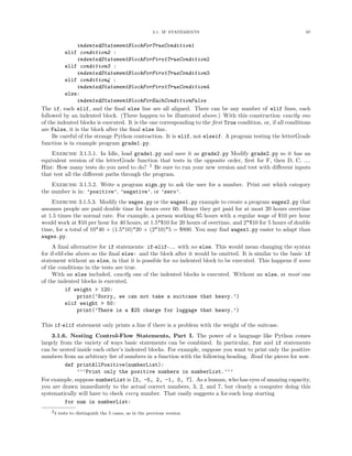 3.1. IF STATEMENTS                                        97


               indentedStatementBlockForTrueCondition1
          elif condition2 :
               indentedStatementBlockForFirstTrueCondition2
          elif condition3 :
               indentedStatementBlockForFirstTrueCondition3
          elif condition4 :
               indentedStatementBlockForFirstTrueCondition4
          else:
               indentedStatementBlockForEachConditionFalse
The if, each elif, and the ﬁnal else line are all aligned. There can be any number of elif lines, each
followed by an indented block. (Three happen to be illustrated above.) With this construction exactly one
of the indented blocks is executed. It is the one corresponding to the ﬁrst True condition, or, if all conditions
are False, it is the block after the ﬁnal else line.
     Be careful of the strange Python contraction. It is elif, not elseif. A program testing the letterGrade
function is in example program grade1.py.
    Exercise 3.1.5.1. In Idle, load grade1.py and save it as grade2.py Modify grade2.py so it has an
equivalent version of the letterGrade function that tests in the opposite order, ﬁrst for F, then D, C, ....
Hint: How many tests do you need to do? 2 Be sure to run your new version and test with diﬀerent inputs
that test all the diﬀerent paths through the program.
    Exercise 3.1.5.2. Write a program sign.py to ask the user for a number. Print out which category
the number is in: ’positive’, ’negative’, or ’zero’.
    Exercise 3.1.5.3. Modify the wages.py or the wages1.py example to create a program wages2.py that
assumes people are paid double time for hours over 60. Hence they get paid for at most 20 hours overtime
at 1.5 times the normal rate. For example, a person working 65 hours with a regular wage of $10 per hour
would work at $10 per hour for 40 hours, at 1.5*$10 for 20 hours of overtime, and 2*$10 for 5 hours of double
time, for a total of 10*40 + (1.5*10)*20 + (2*10)*5 = $800. You may ﬁnd wages1.py easier to adapt than
wages.py.
     A ﬁnal alternative for if statements: if-elif-.... with no else. This would mean changing the syntax
for if-elif-else above so the ﬁnal else: and the block after it would be omitted. It is similar to the basic if
statement without an else, in that it is possible for no indented block to be executed. This happens if none
of the conditions in the tests are true.
     With an else included, exactly one of the indented blocks is executed. Without an else, at most one
of the indented blocks is executed.
            if weight > 120:
                 print(’Sorry, we can not take a suitcase that heavy.’)
            elif weight > 50:
                 print(’There is a $25 charge for luggage that heavy.’)

This if-elif statement only prints a line if there is a problem with the weight of the suitcase.
    3.1.6. Nesting Control-Flow Statements, Part I. The power of a language like Python comes
largely from the variety of ways basic statements can be combined. In particular, for and if statements
can be nested inside each other’s indented blocks. For example, suppose you want to print only the positive
numbers from an arbitrary list of numbers in a function with the following heading. Read the pieces for now.
          def printAllPositive(numberList):
              ’’’Print only the positive numbers in numberList.’’’
For example, suppose numberList is [3, -5, 2, -1, 0, 7]. As a human, who has eyes of amazing capacity,
you are drawn immediately to the actual correct numbers, 3, 2, and 7, but clearly a computer doing this
systematically will have to check every number. That easily suggests a for-each loop starting
          for num in numberList:
    24 tests to distinguish the 5 cases, as in the previous version
 