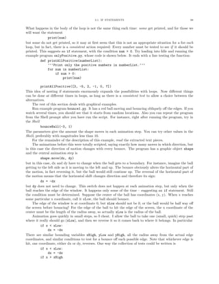 3.1. IF STATEMENTS                                              98


What happens in the body of the loop is not the same thing each time: some get printed, and for those we
will want the statement
               print(num)
but some do not get printed, so it may at ﬁrst seem that this is not an appropriate situation for a for-each
loop, but in fact, there is a consistent action required: Every number must be tested to see if it should be
printed. This suggests an if statement, with the condition num > 0. Try loading into Idle and running the
example program onlyPositive.py, whose code is shown below. It ends with a line testing the function:
         def printAllPositive(numberList):
               ’’’Print only the positive numbers in numberList.’’’
               for num in numberList:
                    if num > 0:
                         print(num)

          printAllPositive([3, -5, 2, -1, 0, 7])
This idea of nesting if statements enormously expands the possibilities with loops. Now diﬀerent things
can be done at diﬀerent times in loops, as long as there is a consistent test to allow a choice between the
alternatives.
     The rest of this section deals with graphical examples.
     Run example program bounce1.py. It has a red ball moving and bouncing obliquely oﬀ the edges. If you
watch several times, you should see that it starts from random locations. Also you can repeat the program
from the Shell prompt after you have run the script. For instance, right after running the program, try in
the Shell
          bounceBall(-3, 1)
The parameters give the amount the shape moves in each animation step. You can try other values in the
Shell, preferably with magnitudes less than 10.
     For the remainder of the description of this example, read the extracted text pieces.
     The animations before this were totally scripted, saying exactly how many moves in which direction, but
in this case the direction of motion changes with every bounce. The program has a graphic object shape
and the central animation step is
          shape.move(dx, dy)
but in this case, dx and dy have to change when the ball gets to a boundary. For instance, imagine the ball
getting to the left side as it is moving to the left and up. The bounce obviously alters the horizontal part of
the motion, in fact reversing it, but the ball would still continue up. The reversal of the horizontal part of
the motion means that the horizontal shift changes direction and therefore its sign:
          dx = -dx
but dy does not need to change. This switch does not happen at each animation step, but only when the
ball reaches the edge of the window. It happens only some of the time – suggesting an if statement. Still
the condition must be determined. Suppose the center of the ball has coordinates (x, y). When x reaches
some particular x coordinate, call it xLow, the ball should bounce.
     The edge of the window is at coordinate 0, but xLow should not be 0, or the ball would be half way oﬀ
the screen before bouncing! For the edge of the ball to hit the edge of the screen, the x coordinate of the
center must be the length of the radius away, so actually xLow is the radius of the ball.
     Animation goes quickly in small steps, so I cheat. I allow the ball to take one (small, quick) step past
where it really should go (xLow), and then we reverse it so it comes back to where it belongs. In particular
          if x < xLow:
               dx = -dx
There are similar bounding variables xHigh, yLow and yHigh, all the radius away from the actual edge
coordinates, and similar conditions to test for a bounce oﬀ each possible edge. Note that whichever edge is
hit, one coordinate, either dx or dy, reverses. One way the collection of tests could be written is
          if x < xLow:
               dx = -dx
          if x > xHigh
 