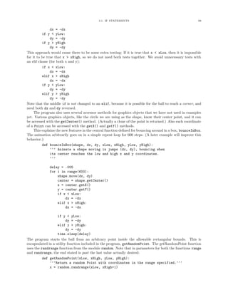 3.1. IF STATEMENTS                                             99


                dx = -dx
           if y < yLow:
                dy = -dy
           if y > yHigh
                dy = -dy
This approach would cause there to be some extra testing: If it is true that x < xLow, then it is impossible
for it to be true that x > xHigh, so we do not need both tests together. We avoid unnecessary tests with
an elif clause (for both x and y):
           if x < xLow:
                dx = -dx
           elif x > xHigh
                dx = -dx
           if y < yLow:
                dy = -dy
           elif y > yHigh
                dy = -dy
Note that the middle if is not changed to an elif, because it is possible for the ball to reach a corner, and
need both dx and dy reversed.
     The program also uses several accessor methods for graphics objects that we have not used in examples
yet. Various graphics objects, like the circle we are using as the shape, know their center point, and it can
be accessed with the getCenter() method. (Actually a clone of the point is returned.) Also each coordinate
of a Point can be accessed with the getX() and getY() methods.
     This explains the new features in the central function deﬁned for bouncing around in a box, bounceInBox.
The animation arbitrarily goes on in a simple repeat loop for 600 steps. (A later example will improve this
behavior.):
           def bounceInBox(shape, dx, dy, xLow, xHigh, yLow, yHigh):
                ’’’ Animate a shape moving in jumps (dx, dy), bouncing when
                its center reaches the low and high x and y coordinates.
                ’’’

              delay = .005
              for i in range(600):
                  shape.move(dx, dy)
                  center = shape.getCenter()
                  x = center.getX()
                  y = center.getY()
                  if x < xLow:
                      dx = -dx
                  elif x > xHigh:
                      dx = -dx

                   if y < yLow:
                         dy = -dy
                   elif y > yHigh:
                         dy = -dy
                   time.sleep(delay)
The program starts the ball from an arbitrary point inside the allowable rectangular bounds. This is
encapsulated in a utility function included in the program, getRandomPoint. The getRandomPoint function
uses the randrange function from the module random. Note that in parameters for both the functions range
and randrange, the end stated is past the last value actually desired:
          def getRandomPoint(xLow, xHigh, yLow, yHigh):
              ’’’Return a random Point with coordinates in the range specified.’’’
              x = random.randrange(xLow, xHigh+1)
 