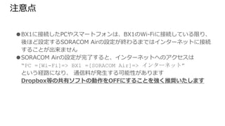 注意点
● BX1に接続したPCやスマートフォンは、BX1のWi-Fiに接続している限り、後ほど設
定するSORACOM Airの設定が終わるまではインターネットに接続することが出来
ません
● SORACOM Airの設定が完了すると、インターネットへのアクセスは
“PC =[Wi-Fi]=> BX1 =[SORACOM Air]=> インターネット”
という経路になり、 通信料が発生する可能性があります
Dropbox等の共有ソフトの動作をOFFにすることを強く推奨いたします
 