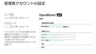 管理者アカウントの設定
ユーザ名
iot (アイオーティー)
パスワード
iot (アイオーティー)
※ハンズオントラブルを回避するため簡
易な文字を設定しています
運用時には複雑な文字列構成にすること
を強くおすすめします
※後述のWi-FiのSSIDやパスワードも同
様です
 