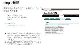 pingで確認
再起動後は自動的にモバイルネットワークに
接続されます
1. WebUIにログイン後
[ネットワーク] - [通信確認]
を表示
2. 宛先ホスト
metadata.soracom.io
● 再起動の後はOpenBlocks IoTのWi-Fiではなく、会
場などのWi-Fiに接続されることがあります。WebUI
に接続できない場合は接続先を確認してください
● pingは SORACOM Air SIM のアクティベーションが
完了していないと成功しません
 