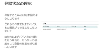 登録状況の確認
保存するとWebUIは右図のよう
になります
これらの作業でBLEデバイスとの
通信ができるようになりました
ほかのBLEデバイスとの接続を
行う場合も、センサーの検出をし
て登録の作業を繰り返し行いま
す
 