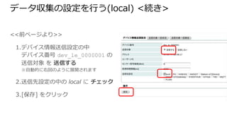 データ収集の設定を行う(local) <続き>
<<前ページより>>
1. デバイス情報送信設定の中
デバイス番号 dev_le_0000001 の
送信対象 を 送信する
※自動的に右図のように展開されます
2. 送信先設定の中の local に チェック
3. [保存] をクリック
 