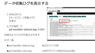 データ収集ログを表示する
1. WebUIから
[サービス] - [収集ログ]
を表示
2. ログ選択 で
pd-handler-stdout.log を選択
右図のようにログが表示されます
ログ一覧
● pd-handler-stdout.log BLEデバイス用
● pd-handler-uart.log UARTデバイス用(EnOcean等)
● pd-emitter-lite.log クラウド送信用
 