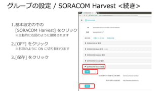 グループの設定 / SORACOM Harvest <続き>
1. 基本設定の中の
[SORACOM Harvest] をクリック
※自動的に右図のように展開されます
2. [OFF] をクリック
※右図のように ON に切り替わります
3. [保存] をクリック
 