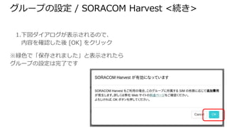 グループの設定 / SORACOM Harvest <続き>
1. 下図ダイアログが表示されるので、
内容を確認した後 [OK] をクリック
※緑色で「保存されました」と表示されたらグルー
プの設定は完了です
 