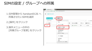 SIMの設定 / グループへの所属
1. SIM管理から handson0126 へ
所属させたいSIMを選択
2. [操作] をクリック
3. 操作メニューの中の
[所属グループ変更] をクリック
 