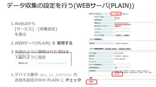 1. WebUIから
[サービス] - [収集設定]
を表示
2. WEBサーバ(PLAIN) を 使用する
3. 右図のように展開された項目を
下記のように設定
4. デバイス番号 dev_le_0000001 の
送信先設定の中の PLAIN に チェック
5. [保存] をクリック
データ収集の設定を行う(WEBサーバ(PLAIN))
インターバル[sec] 1
接続先URL http://harvest.soracom.io
 