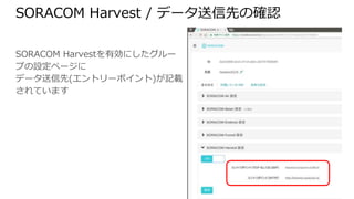 SORACOM Harvest / データ送信先の確認
SORACOM Harvestを有効にしたグループの
設定ページに
データ送信先(エントリーポイント)が記載され
ています
 