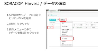 SORACOM Harvest / データの確認
1. SIM管理からデータの確認を
行いたいSIMを選択
2. [操作] をクリック
3. 操作メニューの中の
[データを確認] をクリック
 