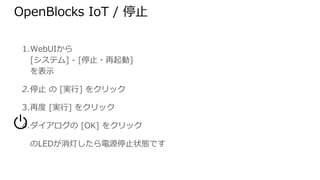 1. WebUIから
[システム] - [停止・再起動]
を表示
2. 停止 の [実行] をクリック
3. 再度 [実行] をクリック
4. ダイアログの [OK] をクリック
　　のLEDが消灯したら電源停止状態です
OpenBlocks IoT / 停止
 