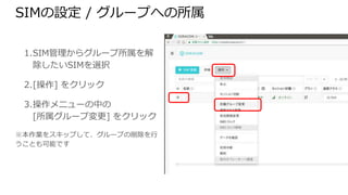 SIMの設定 / グループへの所属
1. SIM管理からグループ所属を解除
したいSIMを選択
2. [操作] をクリック
3. 操作メニューの中の
[所属グループ変更] をクリック
※本作業をスキップして、グループの削除を行うこ
とも可能です
 