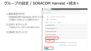 グループの設定 / SORACOM Harvest <続き>
1. 基本設定の中の
[SORACOM Harvest] をクリック
※自動的に右図のように展開されます
2. [OFF] をクリック
※右図のように OFF に切り替わります
3. [保存] をクリック
 