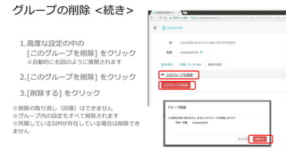 グループの削除 <続き>
1. 高度な設定の中の
[このグループを削除] をクリック
※自動的に右図のように展開されます
2. [このグループを削除] をクリック
3. [削除する] をクリック
※削除の取り消し（回復）はできません
※グループ内の設定もすべて削除されます
※所属しているSIMが存在している場合は削除できま
せん
 