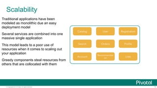© Copyright 2014 Pivotal. All rights reserved. 10
Scalability
Traditional applications have been
modeled as monolithic due an easy
deployment model
Several services are combined into one
massive single application
This model leads to a poor use of
resources when it comes to scaling out
your application
Greedy components steal resources from
others that are collocated with them
User RegistrationCatalog
Orders ProﬁleSearch
Recommendati
on ListsAccount
 