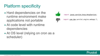 © Copyright 2014 Pivotal. All rights reserved. 14
Platform specificity
import javax.servlet.http.HttpServlet;
import com.ibm.servlet.engine.webapp.*;
• Hard dependencies on the
runtime environment make
applications not portable
• At code level with runtime
dependencies
• At OS level (relying on cron as a
scheduler)
 