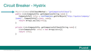 ‹#›© 2014 Pivotal Software, Inc. All rights reserved.
Circuit Breaker - Hystrix
@HystrixCommand(fallbackMethod = "getCompaniesFallback")
public List<CompanyInfo> getCompanies(String name) {
CompanyInfo[] infos = restTemplate.getForObject("http://quotes/company/
{name}", CompanyInfo[].class, name);
return Arrays.asList(infos);
}
private List<CompanyInfo> getCompaniesFallback(String name) {
List<CompanyInfo> infos = new ArrayList<>();
return infos;
}
 