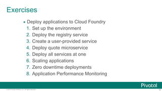 ‹#›© 2014 Pivotal Software, Inc. All rights reserved.
Exercises
• Deploy applications to Cloud Foundry
1. Set up the environment
2. Deploy the registry service
3. Create a user-provided service
4. Deploy quote microservice
5. Deploy all services at one
6. Scaling applications
7. Zero downtime deployments
8. Application Performance Monitoring
 