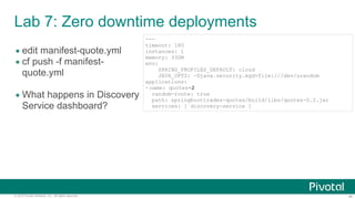 ‹#›© 2014 Pivotal Software, Inc. All rights reserved.
Lab 7: Zero downtime deployments
• edit manifest-quote.yml
• cf push -f manifest-
quote.yml
• What happens in Discovery
Service dashboard?
---
timeout: 180
instances: 1
memory: 330M
env:
SPRING_PROFILES_DEFAULT: cloud
JAVA_OPTS: -Djava.security.egd=file:///dev/urandom
applications:
- name: quotes-2
random-route: true
path: springboottrades-quotes/build/libs/quotes-0.2.jar
services: [ discovery-service ]
 