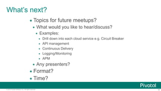 ‹#›© 2014 Pivotal Software, Inc. All rights reserved.
What’s next?
• Topics for future meetups?
• What would you like to hear/discuss?
• Examples:
• Drill down into each cloud service e.g. Circuit Breaker
• API management
• Continuous Delivery
• Logging/Monitoring
• APM
• Any presenters?
• Format?
• Time?
 