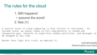 ‹#›© 2014 Pivotal Software, Inc. All rights reserved.
The rules for the cloud
1. S#!t happens!
• assume the worst!
2. See (1)
A central truth in cloud computing is that failure is inevitable.  As
systems scale, we expect nodes to fail ungracefully in random and
unexpected ways, networks to experience sudden partitions, and messages to
be dropped at any time.
Rather than fight this truth, we embrace it.
HEATHER NAKAMA
Software Engineer, Azure Search
 