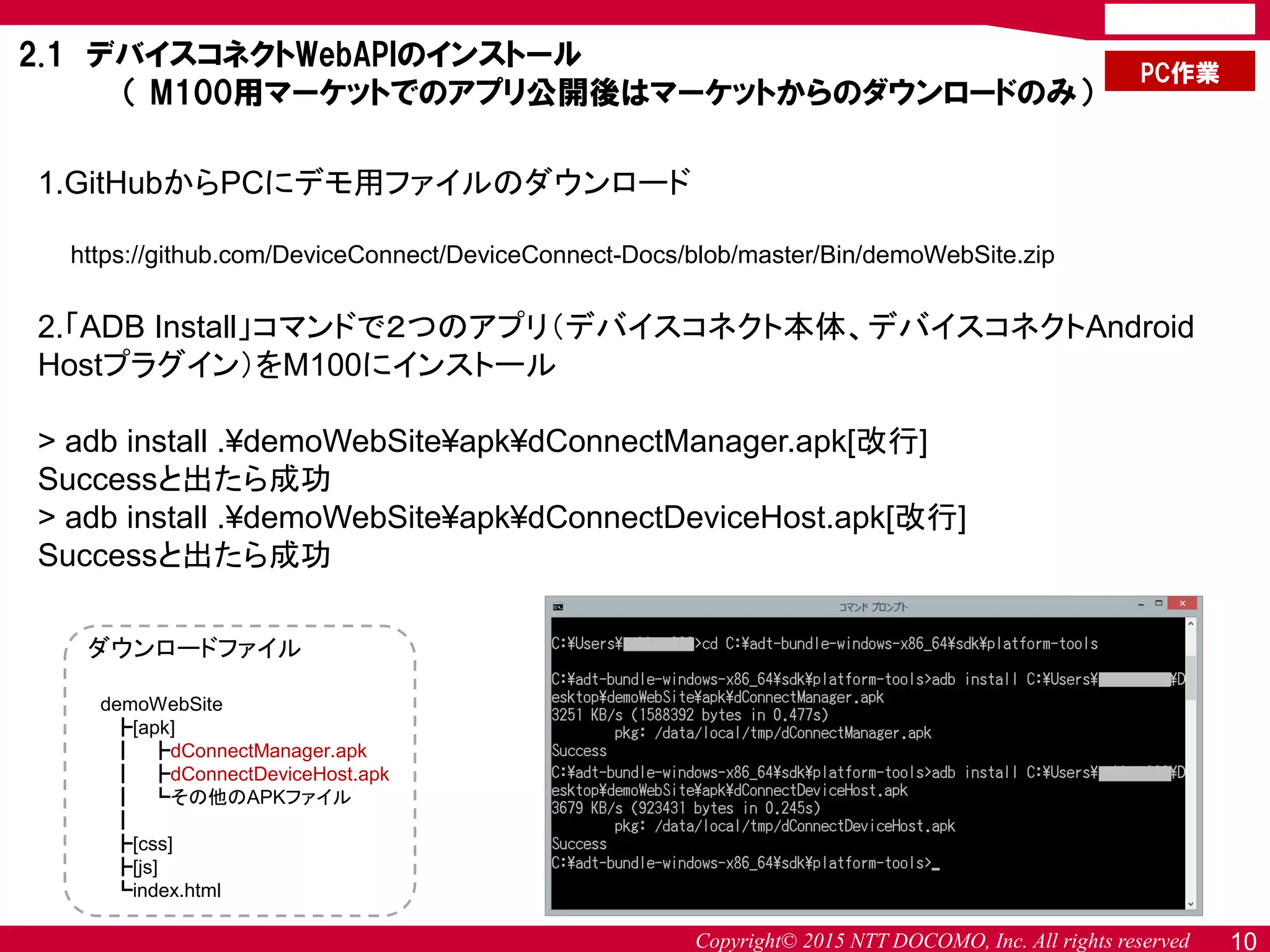 Copyright© 2015 NTT DOCOMO, Inc. All rights reserved 10
1.GitHubからPCにデモ用ファイルのダウンロード
https://github.com/DeviceConnect/DeviceConnect-Docs/blob/master/Bin/demoWebSite.zip
2.「ADB Install」コマンドで２つのアプリ（デバイスコネクト本体、デバイスコネクトAndroid
Hostプラグイン）をM100にインストール
> adb install .¥demoWebSite¥apk¥dConnectManager.apk[改行]
Successと出たら成功
> adb install .¥demoWebSite¥apk¥dConnectDeviceHost.apk[改行]
Successと出たら成功
2.1 デバイスコネクトWebAPIのインストール
（ M100用マーケットでのアプリ公開後はマーケットからのダウンロードのみ）
PC作業
ダウンロードファイル
demoWebSite
┣[apk]
┃ ┣dConnectManager.apk
┃ ┣dConnectDeviceHost.apk
┃ ┗その他のAPKファイル
┃
┣[css]
┣[js]
┗index.html
 