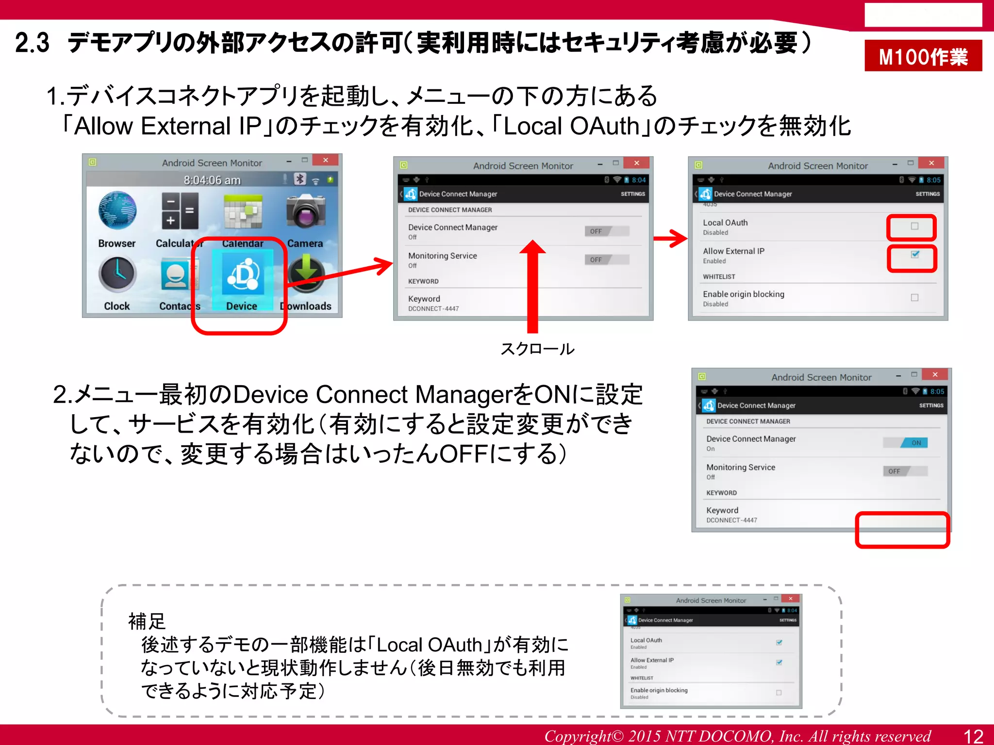 Copyright© 2015 NTT DOCOMO, Inc. All rights reserved 12
2.3 デモアプリの外部アクセスの許可（実利用時にはセキュリティ考慮が必要）
1.デバイスコネクトアプリを起動し、メニューの下の方にある
「Allow External IP」のチェックを有効化、「Local OAuth」のチェックを無効化
2.メニュー最初のDevice Connect ManagerをONに設定
して、サービスを有効化（有効にすると設定変更ができ
ないので、変更する場合はいったんOFFにする）
補足
後述するデモの一部機能は「Local OAuth」が有効に
なっていないと現状動作しません（後日無効でも利用
できるように対応予定）
M100作業
スクロール
 