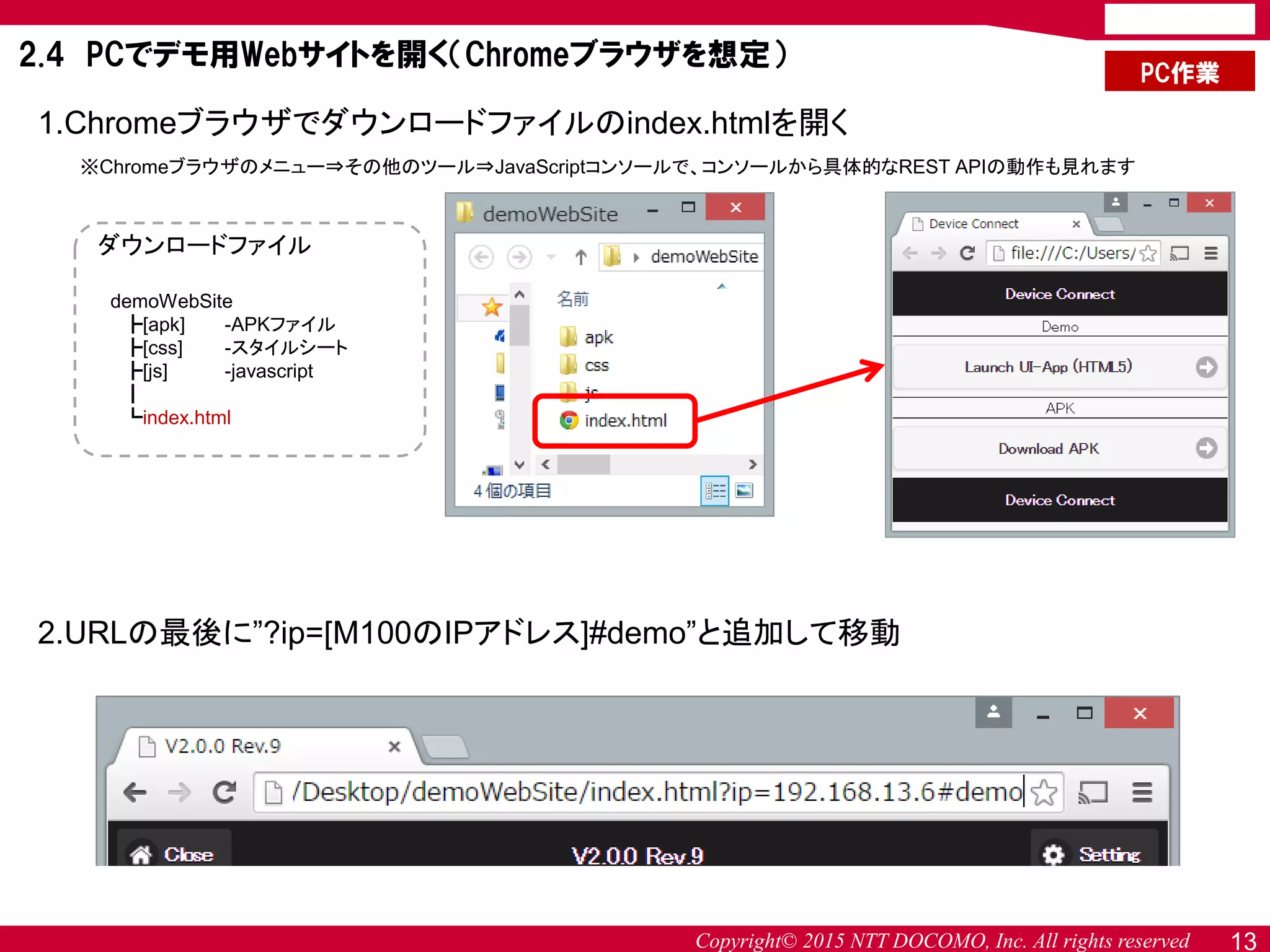 Copyright© 2015 NTT DOCOMO, Inc. All rights reserved 13
PC作業
2.4 PCでデモ用Webサイトを開く（Chromeブラウザを想定）
1.Chromeブラウザでダウンロードファイルのindex.htmlを開く
※Chromeブラウザのメニュー⇒その他のツール⇒JavaScriptコンソールで、コンソールから具体的なREST APIの動作も見れます
ダウンロードファイル
demoWebSite
┣[apk] -APKファイル
┣[css] -スタイルシート
┣[js] -javascript
┃
┗index.html
2.URLの最後に”?ip=[M100のIPアドレス]#demo”と追加して移動
 