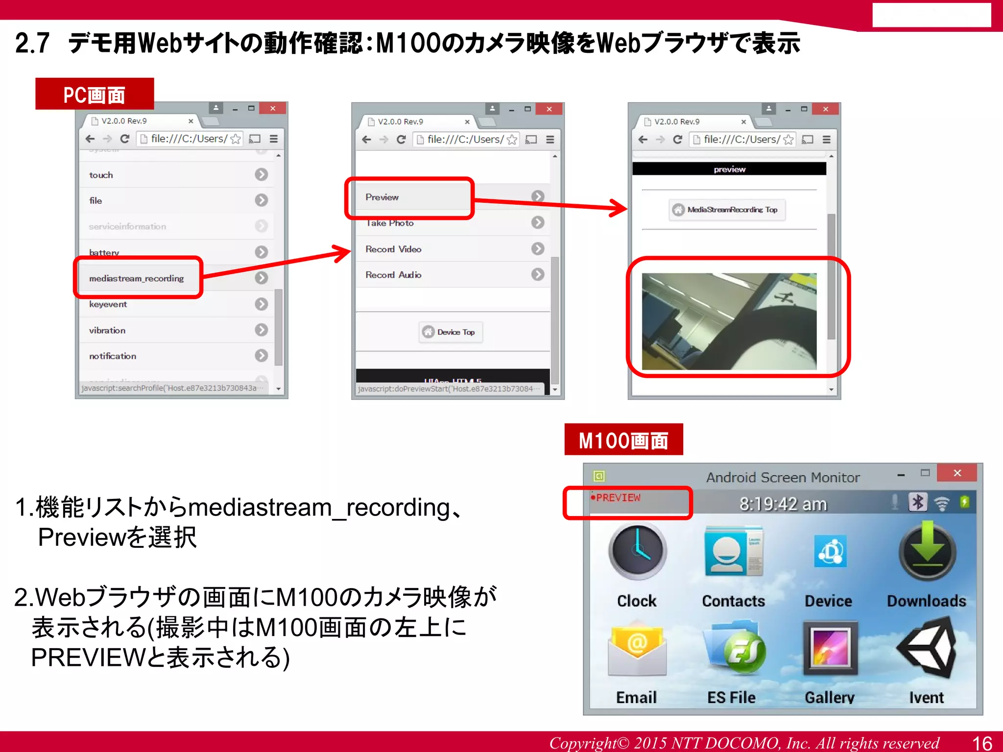 Copyright© 2015 NTT DOCOMO, Inc. All rights reserved 16
2.7 デモ用Webサイトの動作確認：M100のカメラ映像をWebブラウザで表示
1.機能リストからmediastream_recording、
Previewを選択
2.Webブラウザの画面にM100のカメラ映像が
表示される(撮影中はM100画面の左上に
PREVIEWと表示される)
PC画面
M100画面
 