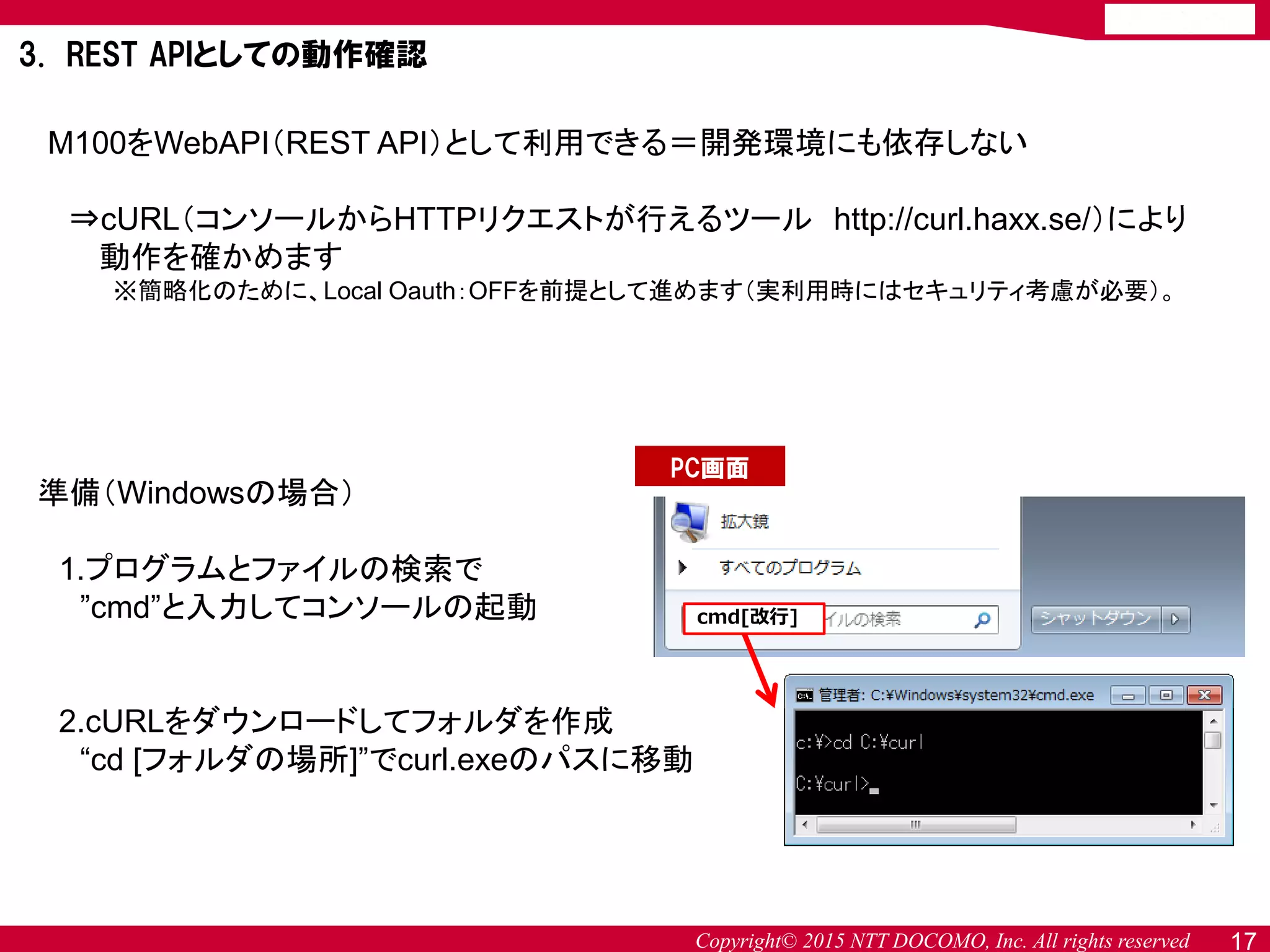 Copyright© 2015 NTT DOCOMO, Inc. All rights reserved 17
3. REST APIとしての動作確認
M100をWebAPI（REST API）として利用できる＝開発環境にも依存しない
⇒cURL（コンソールからHTTPリクエストが行えるツール http://curl.haxx.se/）により
動作を確かめます
※簡略化のために、Local Oauth：OFFを前提として進めます（実利用時にはセキュリティ考慮が必要）。
準備（Windowsの場合）
1.プログラムとファイルの検索で
”cmd”と入力してコンソールの起動
2.cURLをダウンロードしてフォルダを作成
“cd [フォルダの場所]”でcurl.exeのパスに移動
cmd[改行]
PC画面
 
