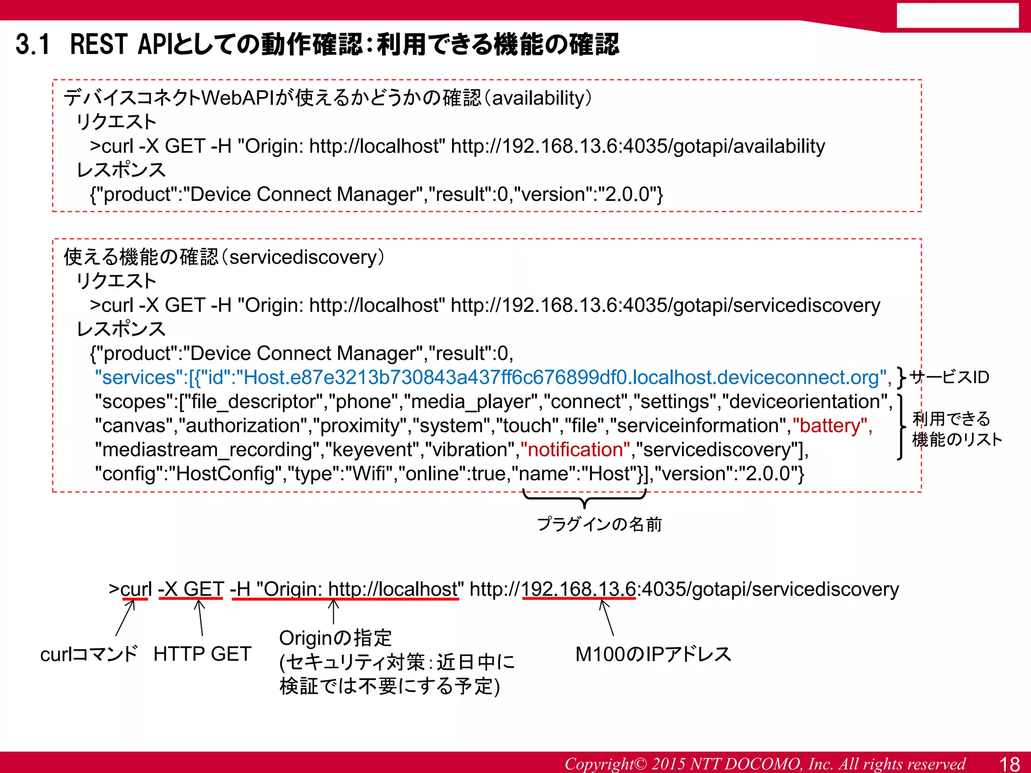 Copyright© 2015 NTT DOCOMO, Inc. All rights reserved 18
デバイスコネクトWebAPIが使えるかどうかの確認（availability）
リクエスト
>curl -X GET -H "Origin: http://localhost" http://192.168.13.6:4035/gotapi/availability
レスポンス
{"product":"Device Connect Manager","result":0,"version":"2.0.0"}
使える機能の確認（servicediscovery）
リクエスト
>curl -X GET -H "Origin: http://localhost" http://192.168.13.6:4035/gotapi/servicediscovery
レスポンス
{"product":"Device Connect Manager","result":0,
"services":[{"id":"Host.e87e3213b730843a437ff6c676899df0.localhost.deviceconnect.org",
"scopes":["file_descriptor","phone","media_player","connect","settings","deviceorientation",
"canvas","authorization","proximity","system","touch","file","serviceinformation","battery",
"mediastream_recording","keyevent","vibration","notification","servicediscovery"],
"config":"HostConfig","type":"Wifi","online":true,"name":"Host"}],"version":"2.0.0"}
>curl -X GET -H "Origin: http://localhost" http://192.168.13.6:4035/gotapi/servicediscovery
curlコマンド HTTP GET
Originの指定
(セキュリティ対策：近日中に
検証では不要にする予定)
M100のIPアドレス
3.1 REST APIとしての動作確認：利用できる機能の確認
プラグインの名前
サービスID
利用できる
機能のリスト
 