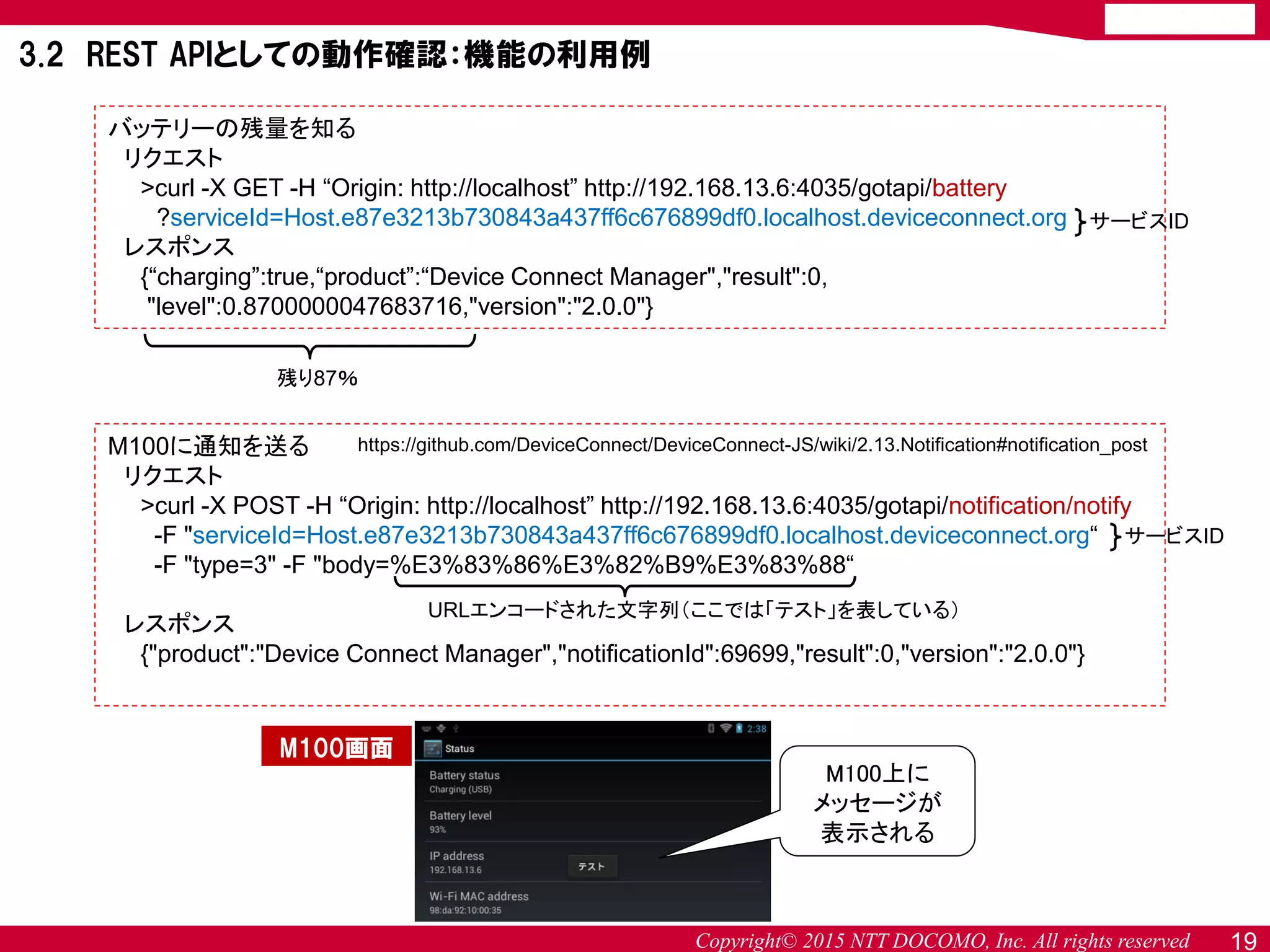 Copyright© 2015 NTT DOCOMO, Inc. All rights reserved 19
バッテリーの残量を知る
リクエスト
>curl -X GET -H “Origin: http://localhost” http://192.168.13.6:4035/gotapi/battery
?serviceId=Host.e87e3213b730843a437ff6c676899df0.localhost.deviceconnect.org
レスポンス
{“charging”:true,“product”:“Device Connect Manager","result":0,
"level":0.8700000047683716,"version":"2.0.0"}
https://github.com/DeviceConnect/DeviceConnect-JS/wiki/2.13.Notification#notification_post
3.2 REST APIとしての動作確認：機能の利用例
残り87％
M100に通知を送る
リクエスト
>curl -X POST -H “Origin: http://localhost” http://192.168.13.6:4035/gotapi/notification/notify
-F "serviceId=Host.e87e3213b730843a437ff6c676899df0.localhost.deviceconnect.org“
-F "type=3" -F "body=%E3%83%86%E3%82%B9%E3%83%88“
レスポンス
{"product":"Device Connect Manager","notificationId":69699,"result":0,"version":"2.0.0"}
URLエンコードされた文字列（ここでは「テスト」を表している）
M100上に
メッセージが
表示される
サービスID
サービスID
M100画面
 