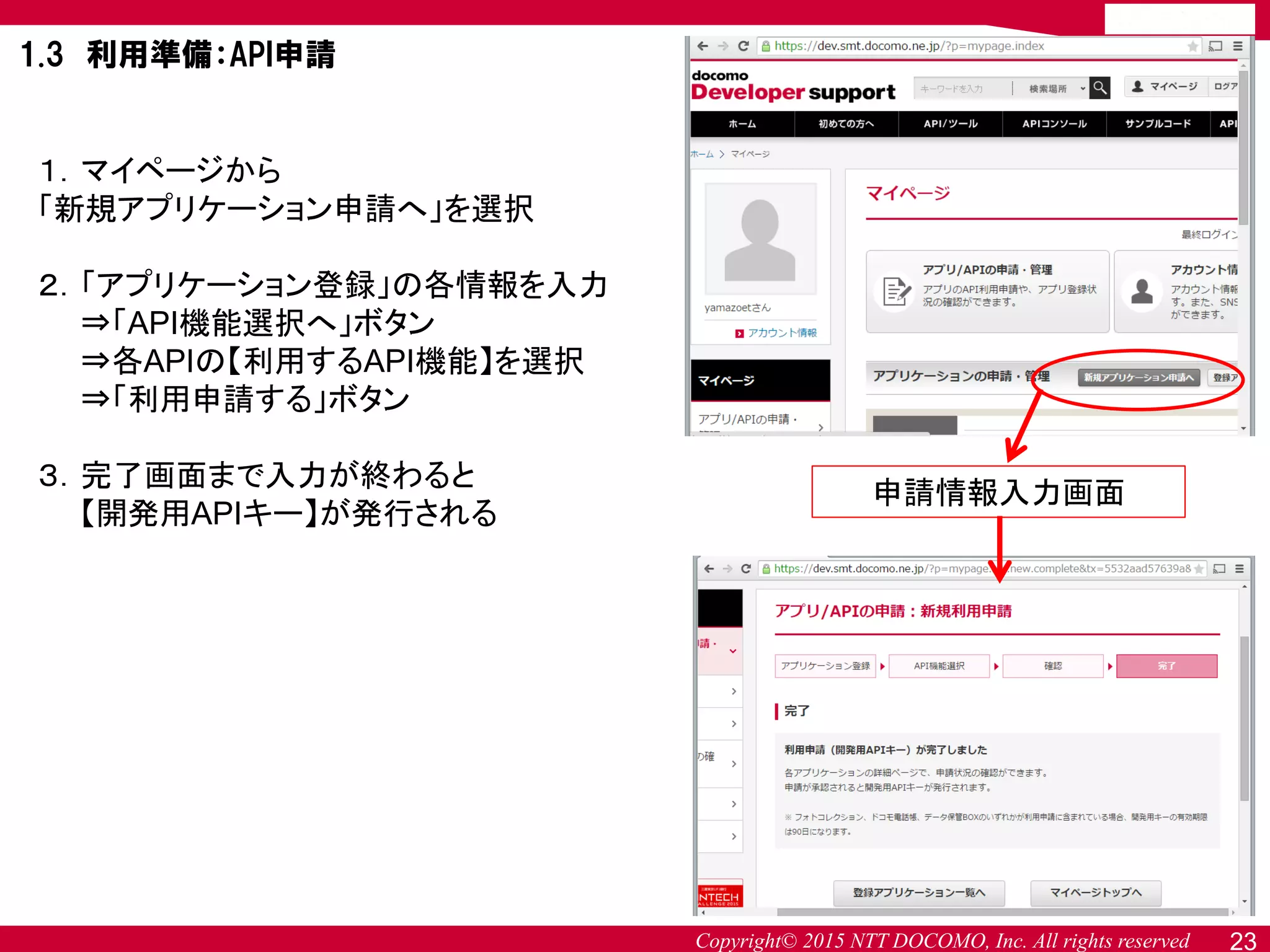Copyright© 2015 NTT DOCOMO, Inc. All rights reserved
１．マイページから
「新規アプリケーション申請へ」を選択
２．「アプリケーション登録」の各情報を入力
⇒「API機能選択へ」ボタン
⇒各APIの【利用するAPI機能】を選択
⇒「利用申請する」ボタン
３．完了画面まで入力が終わると
【開発用APIキー】が発行される
申請情報入力画面
1.3 利用準備：API申請
23
 
