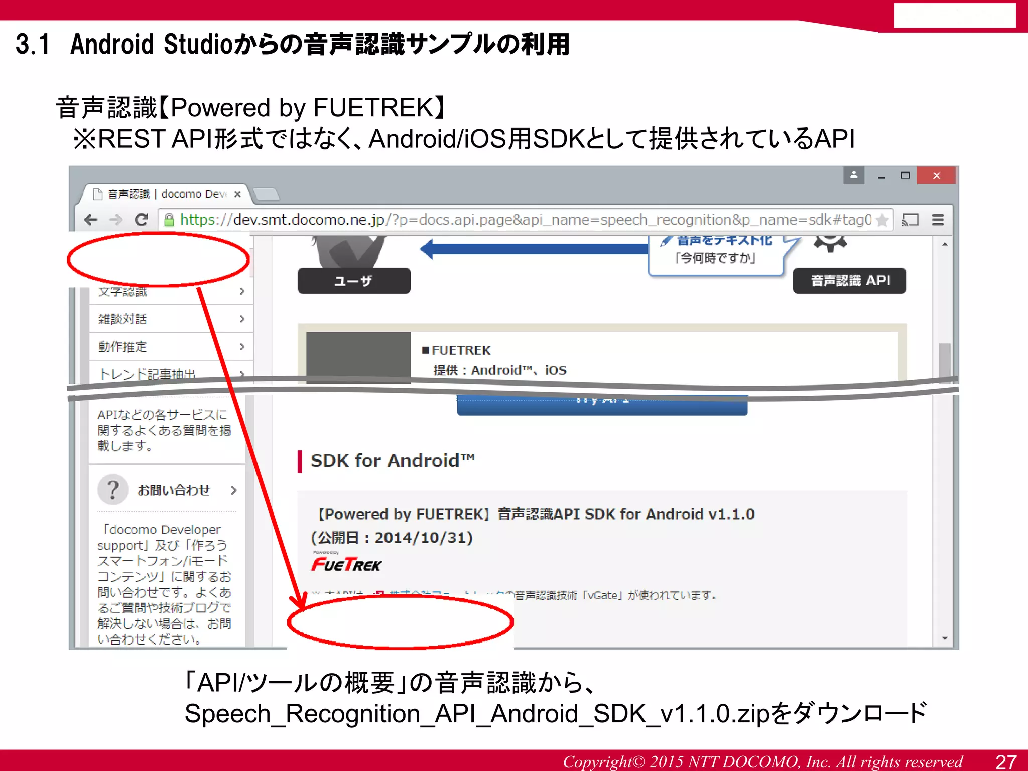 Copyright© 2015 NTT DOCOMO, Inc. All rights reserved
音声認識【Powered by FUETREK】
※REST API形式ではなく、Android/iOS用SDKとして提供されているAPI
「API/ツールの概要」の音声認識から、
Speech_Recognition_API_Android_SDK_v1.1.0.zipをダウンロード
27
3.1 Android Studioからの音声認識サンプルの利用
 