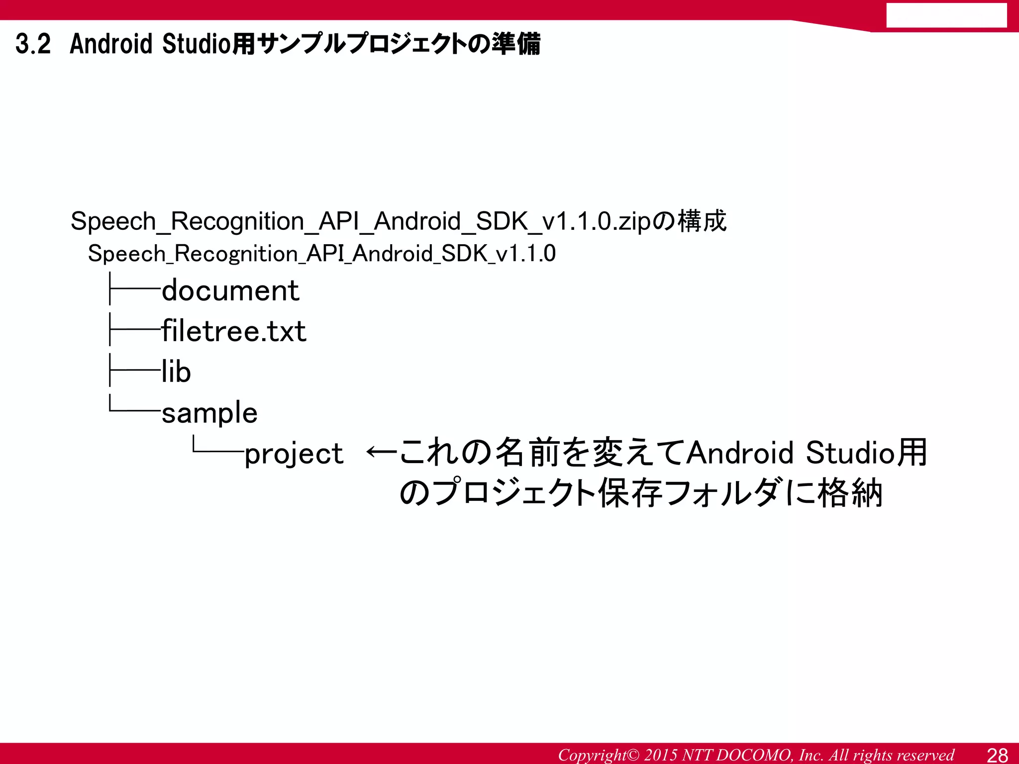 Copyright© 2015 NTT DOCOMO, Inc. All rights reserved
Speech_Recognition_API_Android_SDK_v1.1.0.zipの構成
Speech_Recognition_API_Android_SDK_v1.1.0
├─document
├─filetree.txt
├─lib
└─sample
└─project ←これの名前を変えてAndroid Studio用
のプロジェクト保存フォルダに格納
3.2 Android Studio用サンプルプロジェクトの準備
28
 
