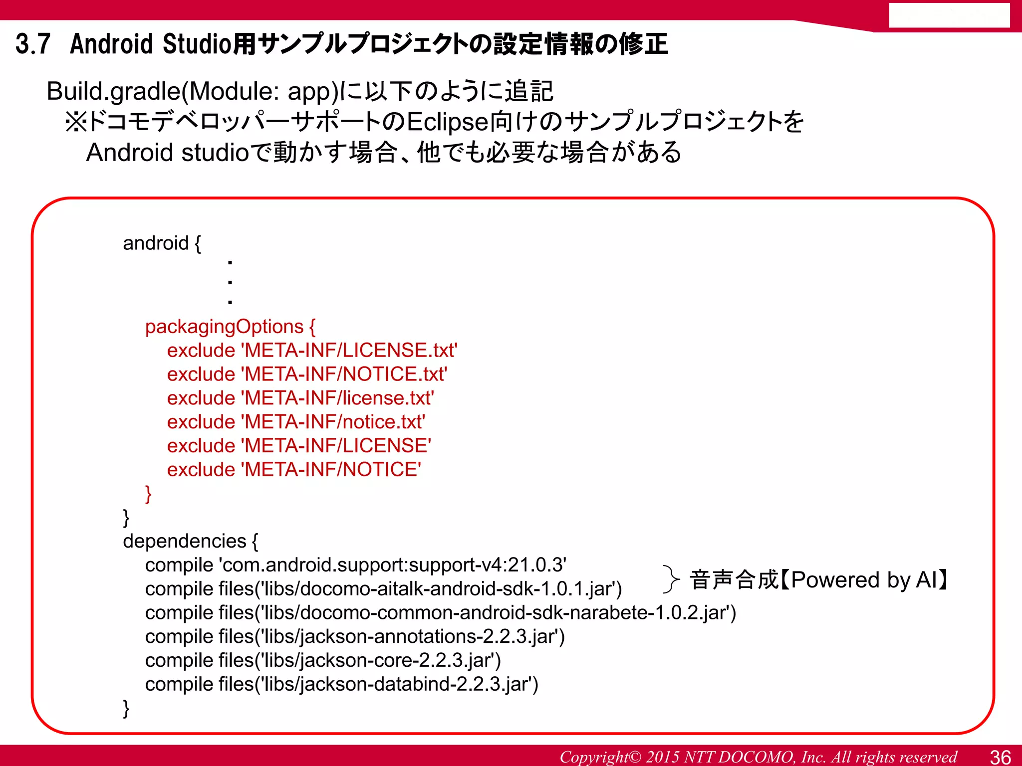 Copyright© 2015 NTT DOCOMO, Inc. All rights reserved
android {
・
・
・
packagingOptions {
exclude 'META-INF/LICENSE.txt'
exclude 'META-INF/NOTICE.txt'
exclude 'META-INF/license.txt'
exclude 'META-INF/notice.txt'
exclude 'META-INF/LICENSE'
exclude 'META-INF/NOTICE'
}
}
dependencies {
compile 'com.android.support:support-v4:21.0.3'
compile files('libs/docomo-aitalk-android-sdk-1.0.1.jar')
compile files('libs/docomo-common-android-sdk-narabete-1.0.2.jar')
compile files('libs/jackson-annotations-2.2.3.jar')
compile files('libs/jackson-core-2.2.3.jar')
compile files('libs/jackson-databind-2.2.3.jar')
}
Build.gradle(Module: app)に以下のように追記
※ドコモデベロッパーサポートのEclipse向けのサンプルプロジェクトを
Android studioで動かす場合、他でも必要な場合がある
音声合成【Powered by AI】
36
3.7 Android Studio用サンプルプロジェクトの設定情報の修正
 