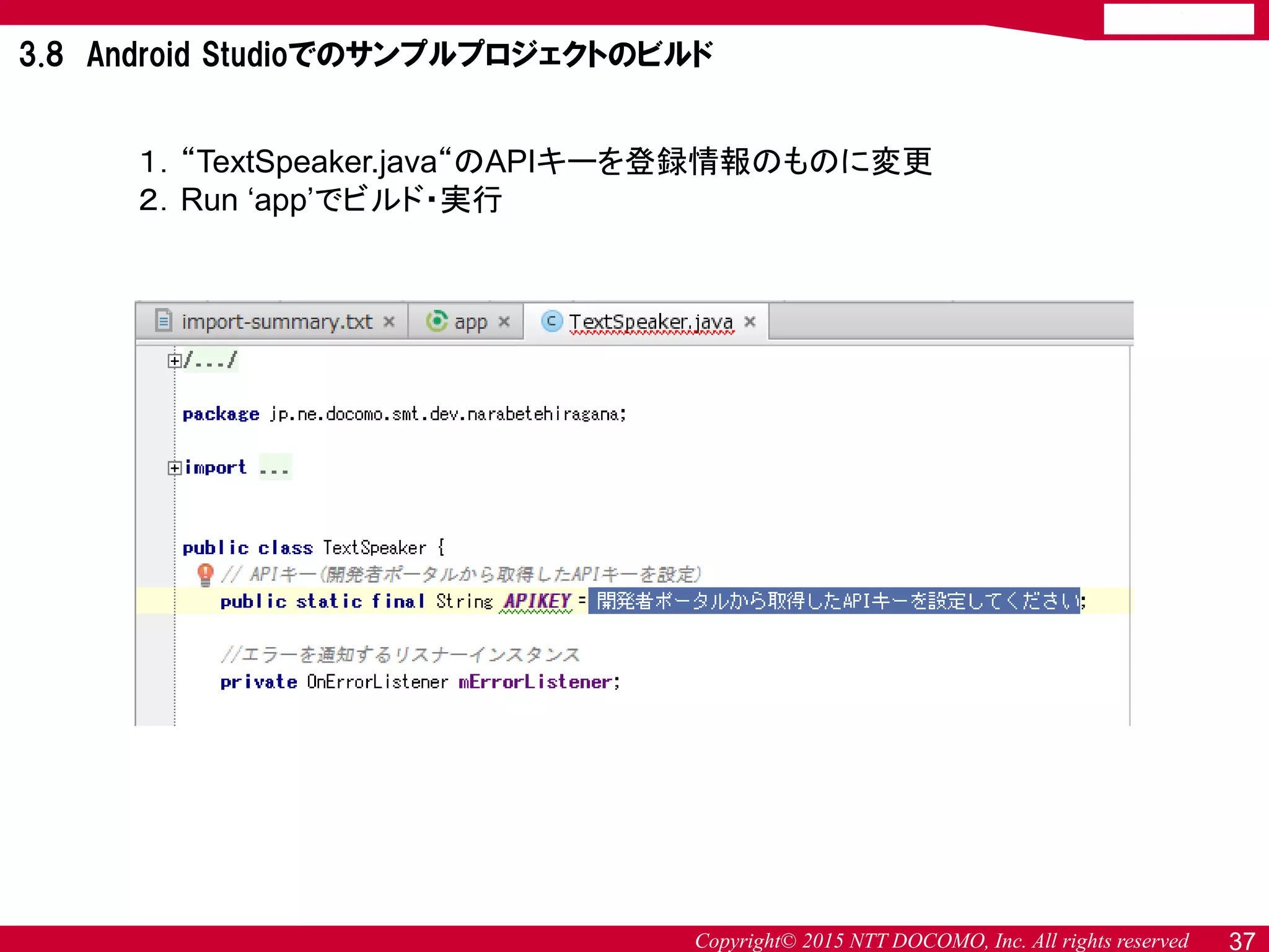 Copyright© 2015 NTT DOCOMO, Inc. All rights reserved 37
１．“TextSpeaker.java“のAPIキーを登録情報のものに変更
２．Run ‘app’でビルド・実行
3.8 Android Studioでのサンプルプロジェクトのビルド
 
