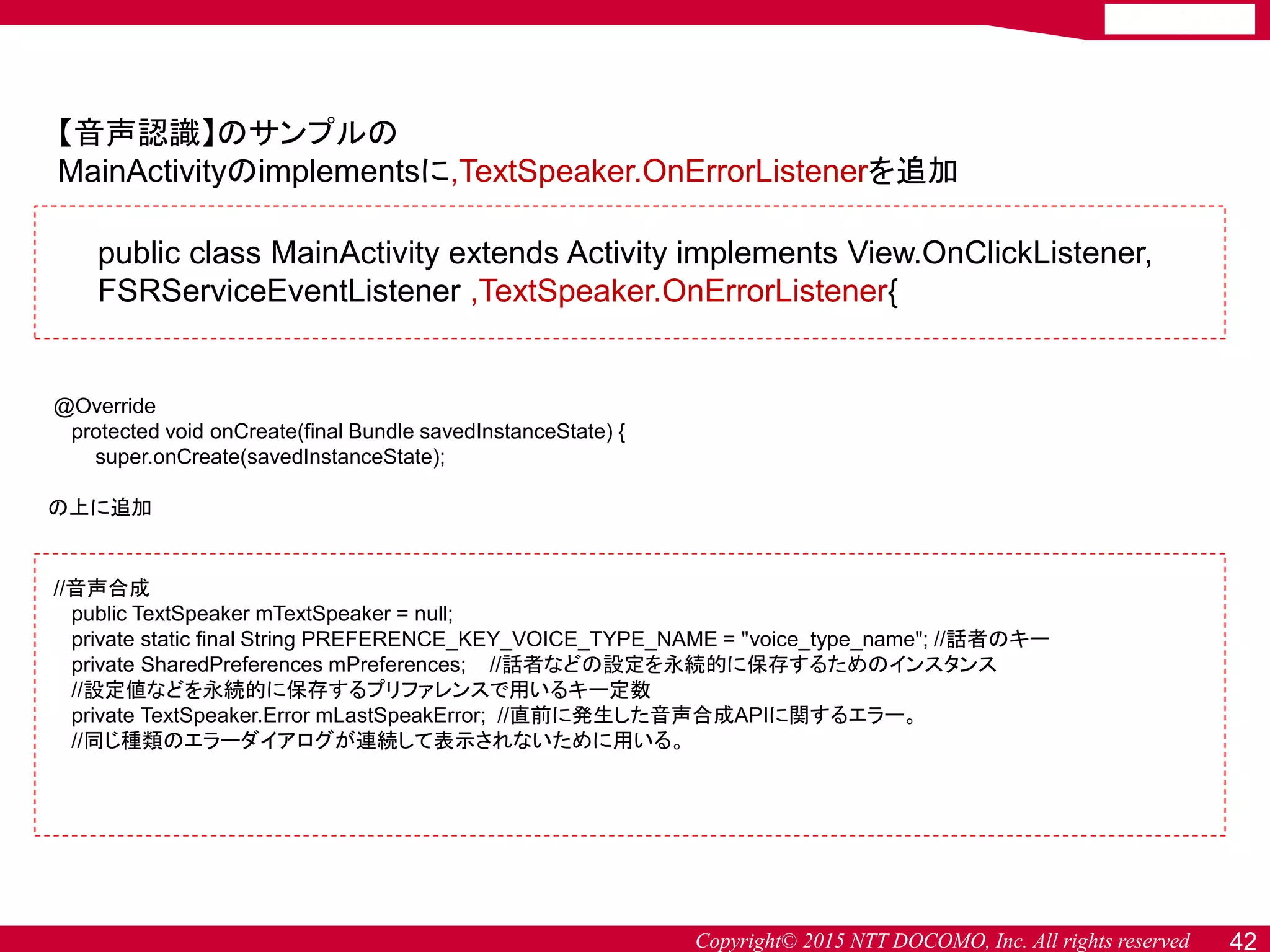 Copyright© 2015 NTT DOCOMO, Inc. All rights reserved 42
【音声認識】のサンプルの
MainActivityのimplementsに,TextSpeaker.OnErrorListenerを追加
//音声合成
public TextSpeaker mTextSpeaker = null;
private static final String PREFERENCE_KEY_VOICE_TYPE_NAME = "voice_type_name"; //話者のキー
private SharedPreferences mPreferences; //話者などの設定を永続的に保存するためのインスタンス
//設定値などを永続的に保存するプリファレンスで用いるキー定数
private TextSpeaker.Error mLastSpeakError; //直前に発生した音声合成APIに関するエラー。
//同じ種類のエラーダイアログが連続して表示されないために用いる。
public class MainActivity extends Activity implements View.OnClickListener,
FSRServiceEventListener ,TextSpeaker.OnErrorListener{
@Override
protected void onCreate(final Bundle savedInstanceState) {
super.onCreate(savedInstanceState);
の上に追加
 