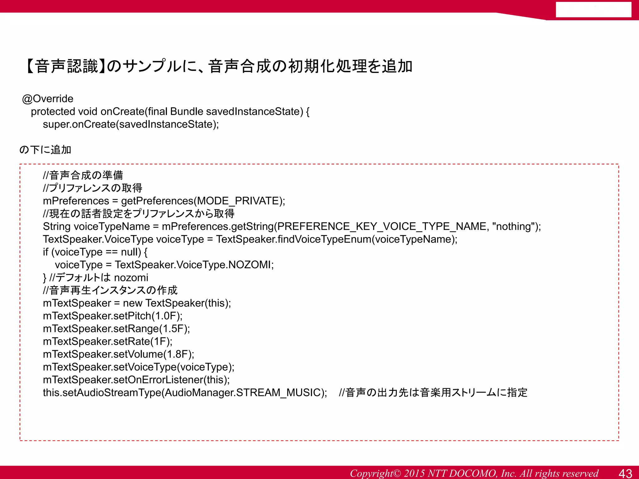 Copyright© 2015 NTT DOCOMO, Inc. All rights reserved 43
【音声認識】のサンプルに、音声合成の初期化処理を追加
@Override
protected void onCreate(final Bundle savedInstanceState) {
super.onCreate(savedInstanceState);
の下に追加
//音声合成の準備
//プリファレンスの取得
mPreferences = getPreferences(MODE_PRIVATE);
//現在の話者設定をプリファレンスから取得
String voiceTypeName = mPreferences.getString(PREFERENCE_KEY_VOICE_TYPE_NAME, "nothing");
TextSpeaker.VoiceType voiceType = TextSpeaker.findVoiceTypeEnum(voiceTypeName);
if (voiceType == null) {
voiceType = TextSpeaker.VoiceType.NOZOMI;
} //デフォルトは nozomi
//音声再生インスタンスの作成
mTextSpeaker = new TextSpeaker(this);
mTextSpeaker.setPitch(1.0F);
mTextSpeaker.setRange(1.5F);
mTextSpeaker.setRate(1F);
mTextSpeaker.setVolume(1.8F);
mTextSpeaker.setVoiceType(voiceType);
mTextSpeaker.setOnErrorListener(this);
this.setAudioStreamType(AudioManager.STREAM_MUSIC); //音声の出力先は音楽用ストリームに指定
 