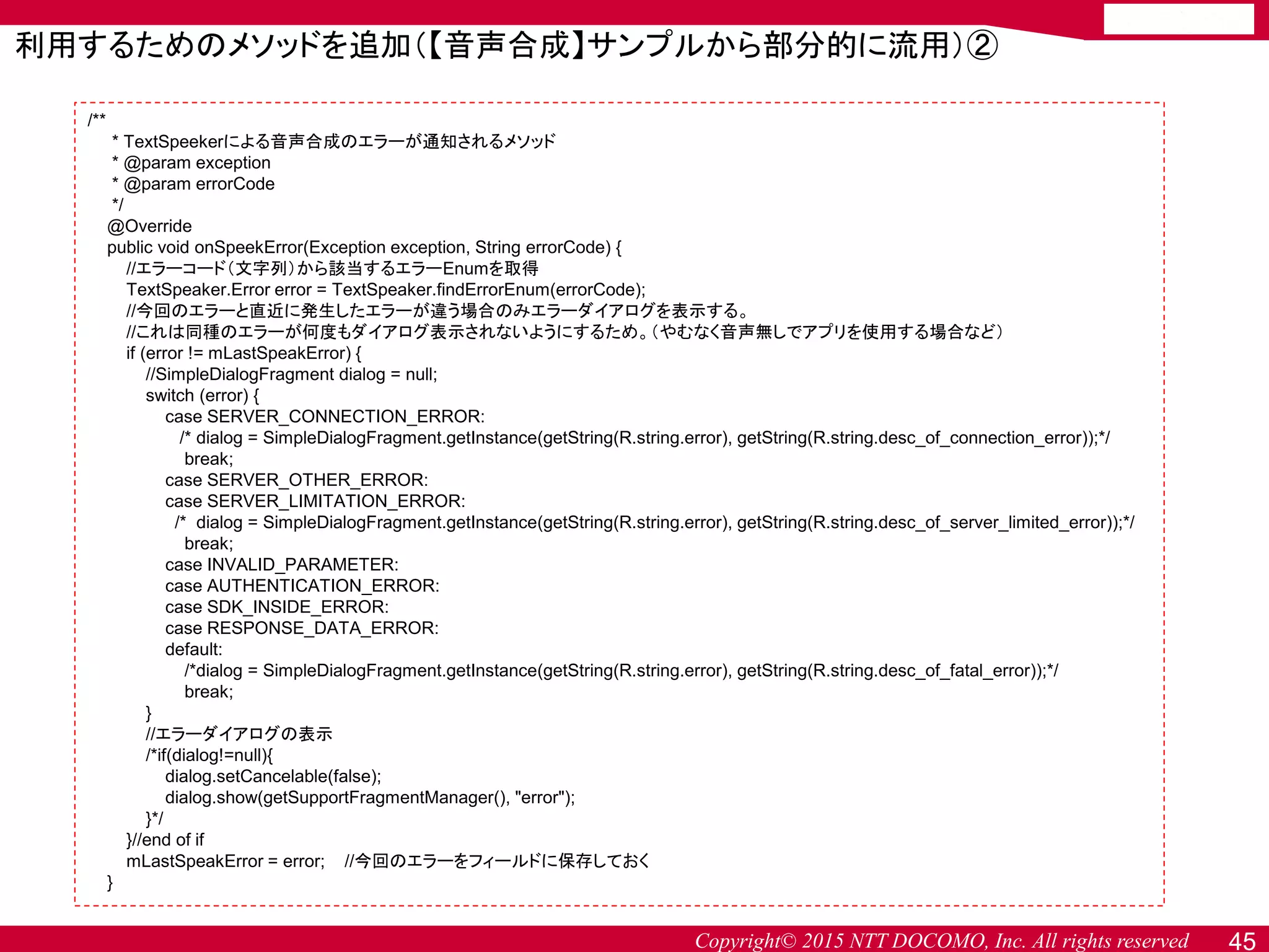 Copyright© 2015 NTT DOCOMO, Inc. All rights reserved 45
利用するためのメソッドを追加（【音声合成】サンプルから部分的に流用）②
/**
* TextSpeekerによる音声合成のエラーが通知されるメソッド
* @param exception
* @param errorCode
*/
@Override
public void onSpeekError(Exception exception, String errorCode) {
//エラーコード（文字列）から該当するエラーEnumを取得
TextSpeaker.Error error = TextSpeaker.findErrorEnum(errorCode);
//今回のエラーと直近に発生したエラーが違う場合のみエラーダイアログを表示する。
//これは同種のエラーが何度もダイアログ表示されないようにするため。（やむなく音声無しでアプリを使用する場合など）
if (error != mLastSpeakError) {
//SimpleDialogFragment dialog = null;
switch (error) {
case SERVER_CONNECTION_ERROR:
/* dialog = SimpleDialogFragment.getInstance(getString(R.string.error), getString(R.string.desc_of_connection_error));*/
break;
case SERVER_OTHER_ERROR:
case SERVER_LIMITATION_ERROR:
/* dialog = SimpleDialogFragment.getInstance(getString(R.string.error), getString(R.string.desc_of_server_limited_error));*/
break;
case INVALID_PARAMETER:
case AUTHENTICATION_ERROR:
case SDK_INSIDE_ERROR:
case RESPONSE_DATA_ERROR:
default:
/*dialog = SimpleDialogFragment.getInstance(getString(R.string.error), getString(R.string.desc_of_fatal_error));*/
break;
}
//エラーダイアログの表示
/*if(dialog!=null){
dialog.setCancelable(false);
dialog.show(getSupportFragmentManager(), "error");
}*/
}//end of if
mLastSpeakError = error; //今回のエラーをフィールドに保存しておく
}
 