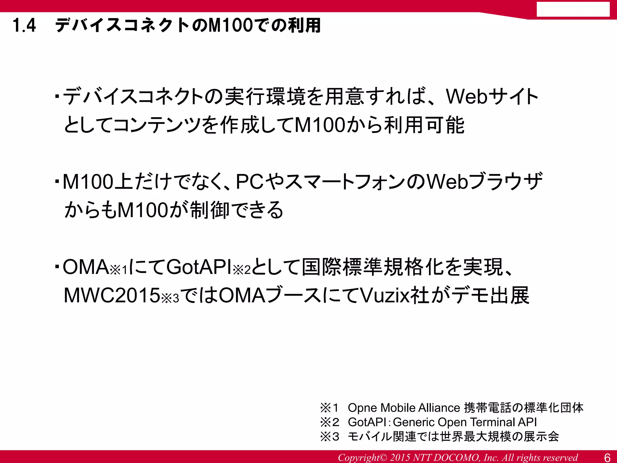 Copyright© 2015 NTT DOCOMO, Inc. All rights reserved 6
・デバイスコネクトの実行環境を用意すれば、 Webサイト
としてコンテンツを作成してM100から利用可能
・M100上だけでなく、PCやスマートフォンのWebブラウザ
からもM100が制御できる
・OMA※1にてGotAPI※2として国際標準規格化を実現、
MWC2015※3ではOMAブースにてVuzix社がデモ出展
※１ Opne Mobile Alliance 携帯電話の標準化団体
※２ GotAPI：Generic Open Terminal API
※３ モバイル関連では世界最大規模の展示会
1.4 デバイスコネクトのM100での利用
 