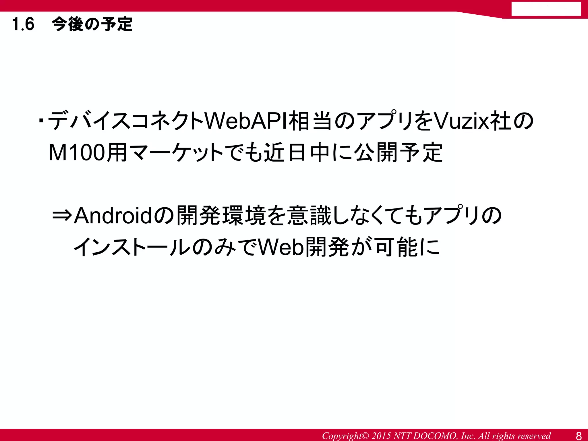 Copyright© 2015 NTT DOCOMO, Inc. All rights reserved 8
1.6 今後の予定
・デバイスコネクトWebAPI相当のアプリをVuzix社の
M100用マーケットでも近日中に公開予定
⇒Androidの開発環境を意識しなくてもアプリの
インストールのみでWeb開発が可能に
 