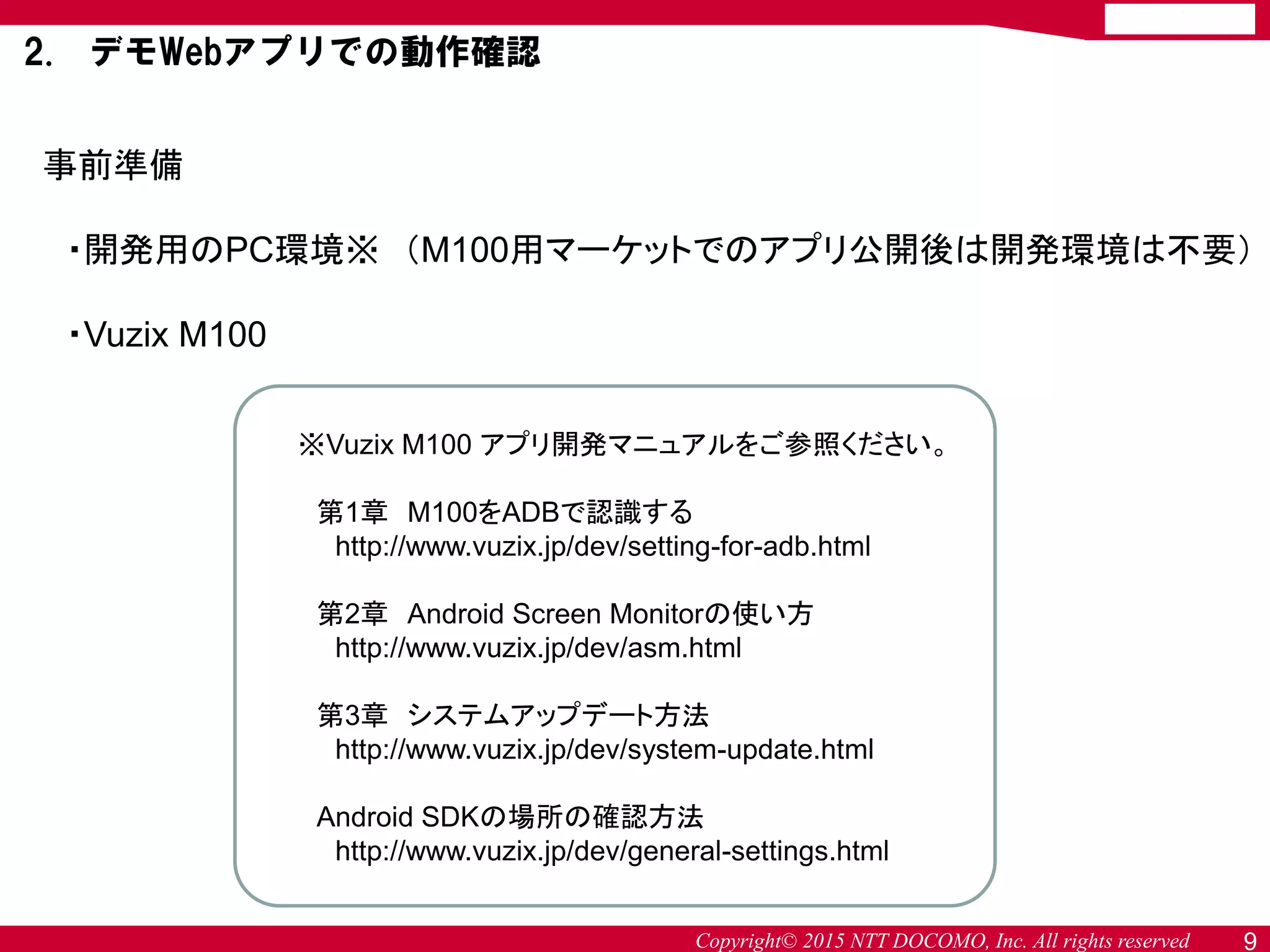 Copyright© 2015 NTT DOCOMO, Inc. All rights reserved 9
事前準備
・開発用のPC環境※ （M100用マーケットでのアプリ公開後は開発環境は不要）
・Vuzix M100
※Vuzix M100 アプリ開発マニュアルをご参照ください。
第1章 M100をADBで認識する
http://www.vuzix.jp/dev/setting-for-adb.html
第2章 Android Screen Monitorの使い方
http://www.vuzix.jp/dev/asm.html
第3章 システムアップデート方法
http://www.vuzix.jp/dev/system-update.html
Android SDKの場所の確認方法
http://www.vuzix.jp/dev/general-settings.html
2. デモWebアプリでの動作確認
 