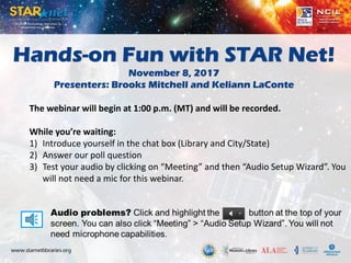 Hands-on Fun with STAR Net!
November 8, 2017
Presenters: Brooks Mitchell and Keliann LaConte
The webinar will begin at 1:00 p.m. (MT) and will be recorded.
While you’re waiting:
1) Introduce yourself in the chat box (Library and City/State)
2) Answer our poll question
3) Test your audio by clicking on “Meeting” and then “Audio Setup Wizard”. You
will not need a mic for this webinar.
 