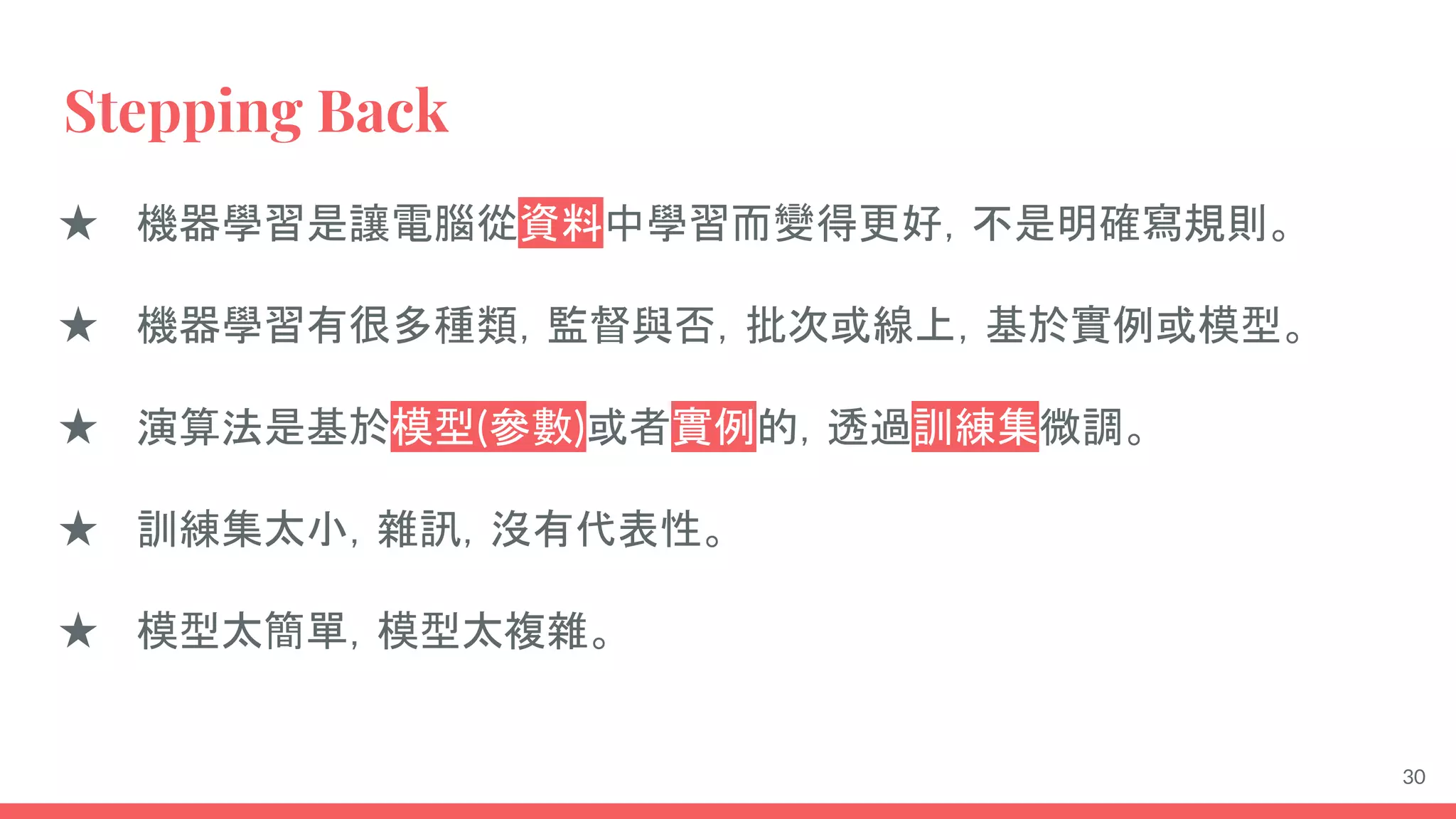 Stepping Back
★ 機器學習是讓電腦從資料中學習而變得更好，不是明確寫規則。
★ 機器學習有很多種類，監督與否，批次或線上，基於實例或模型。
★ 演算法是基於模型(參數)或者實例的，透過訓練集微調。
★ 訓練集太小，雜訊，沒有代表性。
★ 模型太簡單，模型太複雜。
30
 