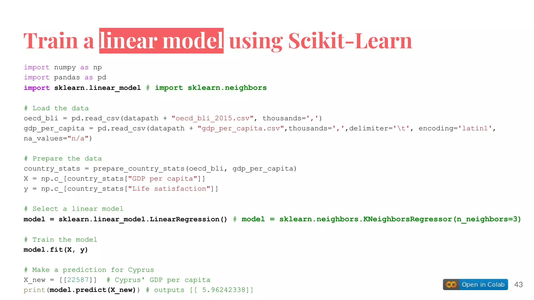 import numpy as np
import pandas as pd
import sklearn.linear_model # import sklearn.neighbors
# Load the data
oecd_bli = pd.read_csv(datapath + "oecd_bli_2015.csv", thousands=',')
gdp_per_capita = pd.read_csv(datapath + "gdp_per_capita.csv",thousands=',',delimiter='t', encoding='latin1',
na_values="n/a")
# Prepare the data
country_stats = prepare_country_stats(oecd_bli, gdp_per_capita)
X = np.c_[country_stats["GDP per capita"]]
y = np.c_[country_stats["Life satisfaction"]]
# Select a linear model
model = sklearn.linear_model.LinearRegression() # model = sklearn.neighbors.KNeighborsRegressor(n_neighbors=3)
# Train the model
model.fit(X, y)
# Make a prediction for Cyprus
X_new = [[22587]] # Cyprus' GDP per capita
print(model.predict(X_new)) # outputs [[ 5.96242338]]
Train a linear model using Scikit-Learn
43
 