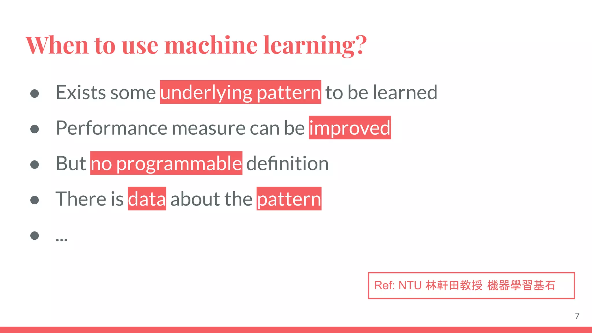 When to use machine learning?
● Exists some underlying pattern to be learned
● Performance measure can be improved
● But no programmable deﬁnition
● There is data about the pattern
● ...
7
Ref: NTU 林軒田教授 機器學習基石
 