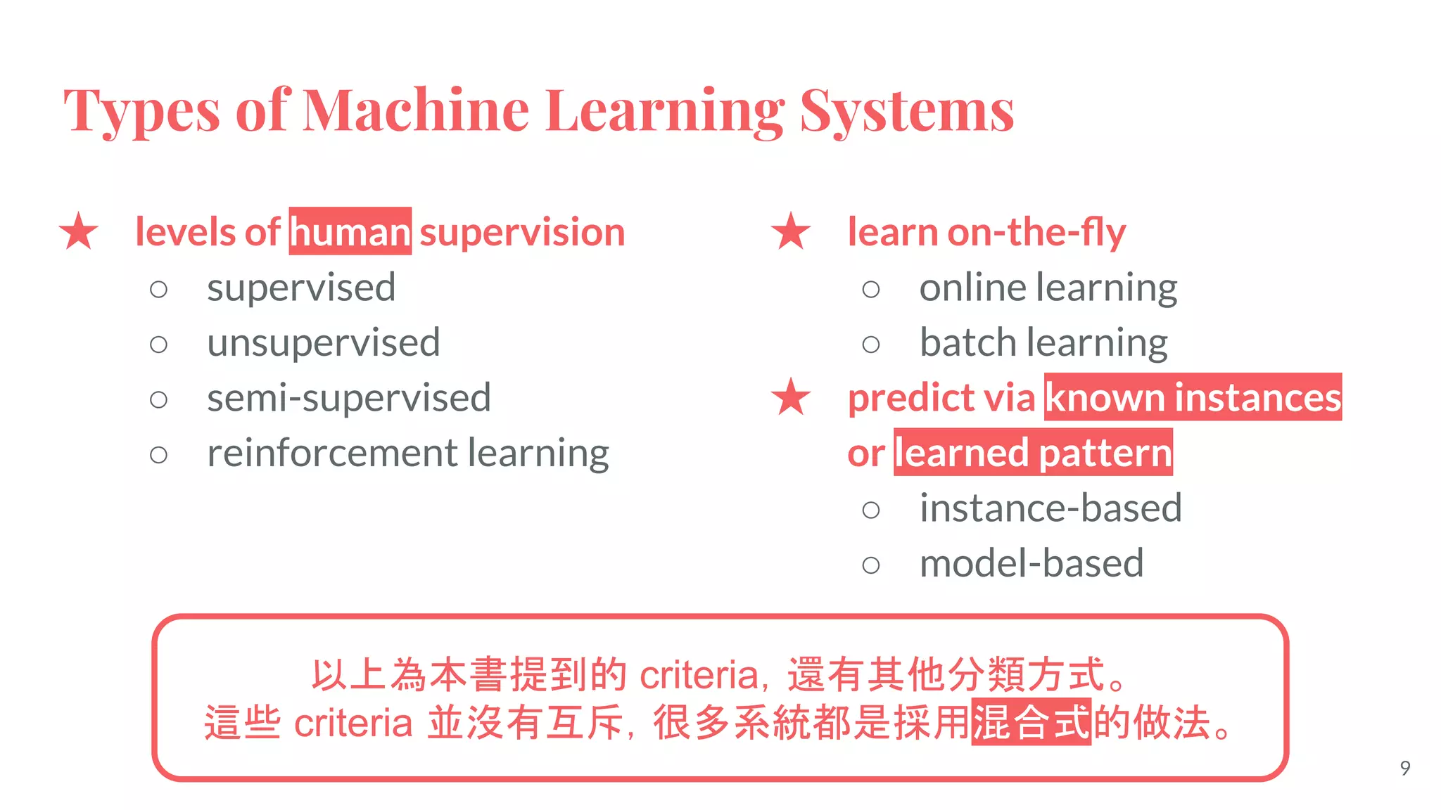 Types of Machine Learning Systems
★ levels of human supervision
○ supervised
○ unsupervised
○ semi-supervised
○ reinforcement learning
★ learn on-the-ﬂy
○ online learning
○ batch learning
★ predict via known instances
or learned pattern
○ instance-based
○ model-based
以上為本書提到的 criteria，還有其他分類方式。
這些 criteria 並沒有互斥，很多系統都是採用混合式的做法。
9
 